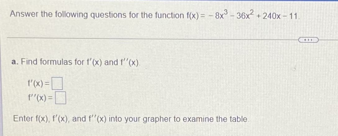 Answer the following questions for the function f(x) = - 8x° - 36x² + 240x – 11.
...
a. Find formulas for f'(x) and f'(x).
f'(x) =
f"(x) =
Enter f(x), f'(x), and f"(x) into your grapher to examine the table
