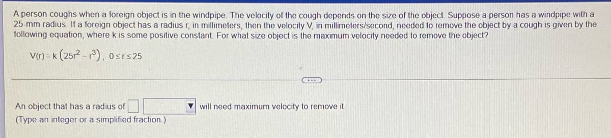 A person coughs when a foreign object is in the windpipe. The velocity of the cough depends on the size of the object Suppose a person has a windpipe with a
25-mm radius. If a foreign object has a radius r, in millimeters, then the velocity V, in millimeters/second, needed to remove the object by a cough is given by the
following equation, where k is some positive constant. For what size object is the maximum velocity needed to remove the object?
V(r) = k
(252 -r), 0srs 25
An object that has a radius of
V will need maximum velocity to remove it.
(Type an integer or a simplified fraction.)
