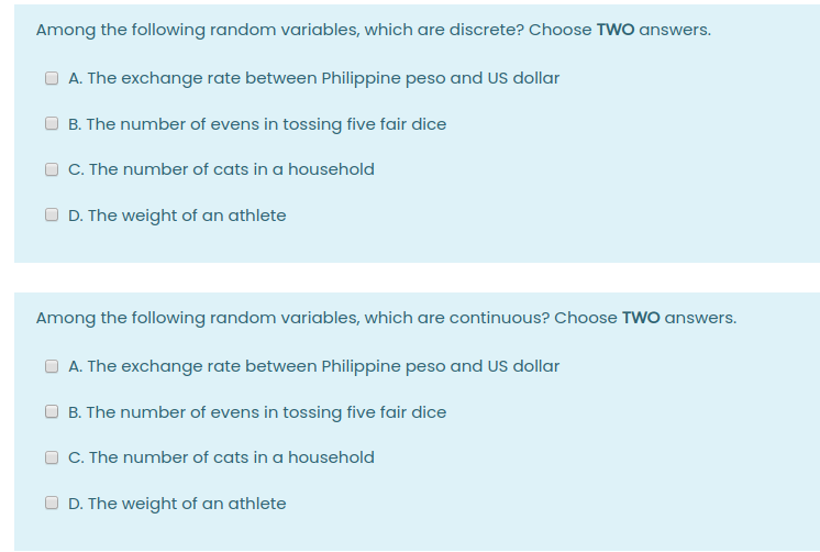 Among the following random variables, which are discrete? Choose TWO answers.
A. The exchange rate between Philippine peso and US dollar
B. The number of evens in tossing five fair dice
C. The number of cats in a household
O D. The weight of an athlete
Among the following random variables, which are continuous? Choose TWO answers.
A. The exchange rate between Philippine peso and US dollar
B. The number of evens in tossing five fair dice
C. The number of cats in a household
D. The weight of an athlete
