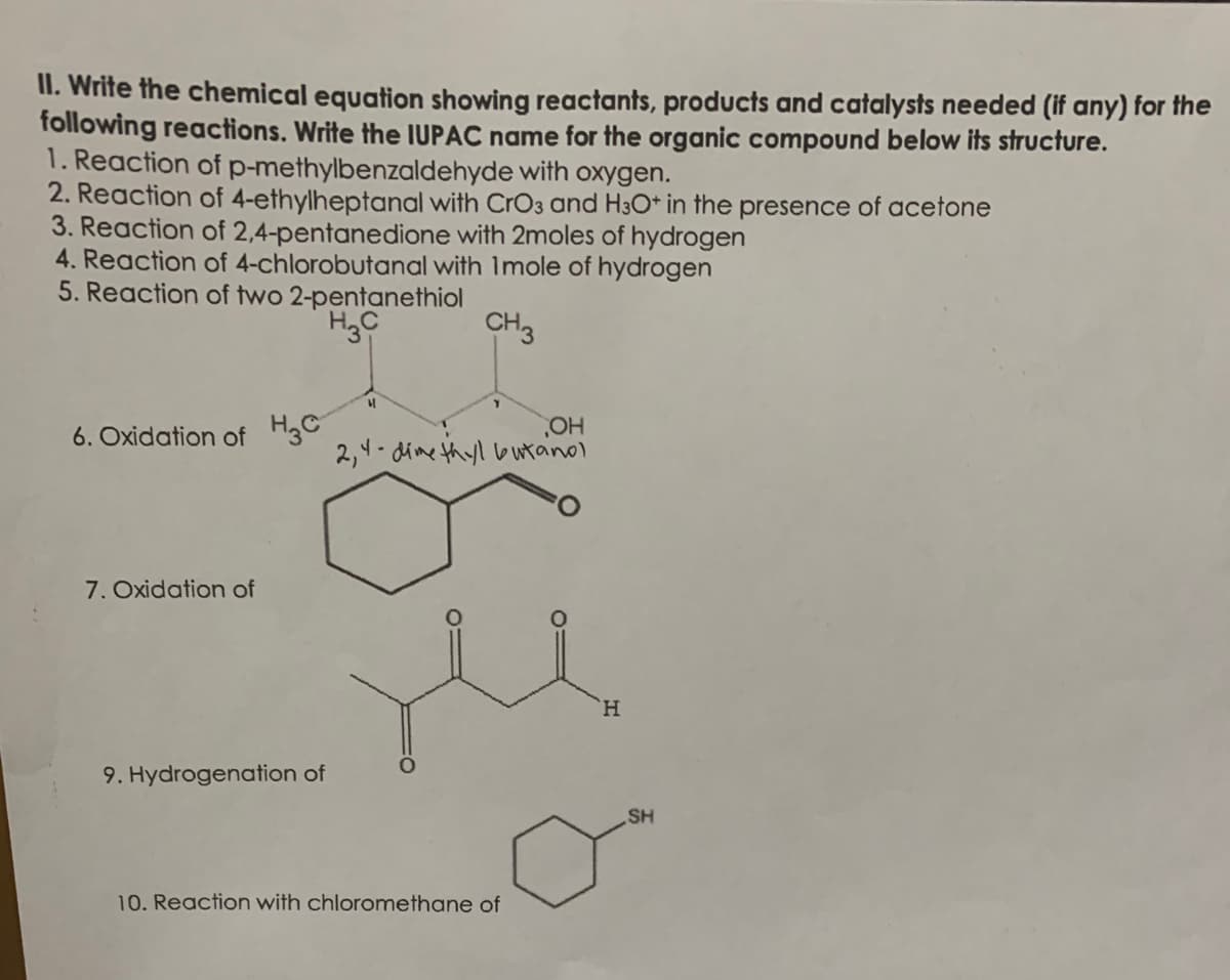 II. Write the chemical equation showing reactants, products and catalysts needed (if any) for the
following reactions. Write the IUPAC name for the organic compound below its structure.
1. Reaction of p-methylbenzaldehyde with oxygen.
2. Reaction of 4-ethylheptanal with CrO3 and H3O* in the presence of acetone
3. Reaction of 2,4-pentanedione with 2moles of hydrogen
4. Reaction of 4-chlorobutanal with Imole of hydrogen
5. Reaction of two 2-pentanethiol
HgC
CH3
6. Oxidation of H3C
HO,
2,4- dime thyl bwtanol
7. Oxidation of
H.
9. Hydrogenation of
SH
10. Reaction with chloromethane of
