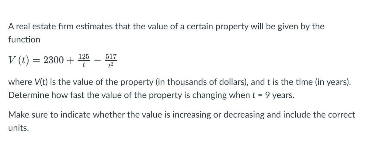 A real estate firm estimates that the value of a certain property will be given by the
function
517
V (t) = 2300 +
125
t
t²
where V(t) is the value of the property (in thousands of dollars), and t is the time (in years).
Determine how fast the value of the property is changing when t = 9 years.
Make sure to indicate whether the value is increasing or decreasing and include the correct
units.