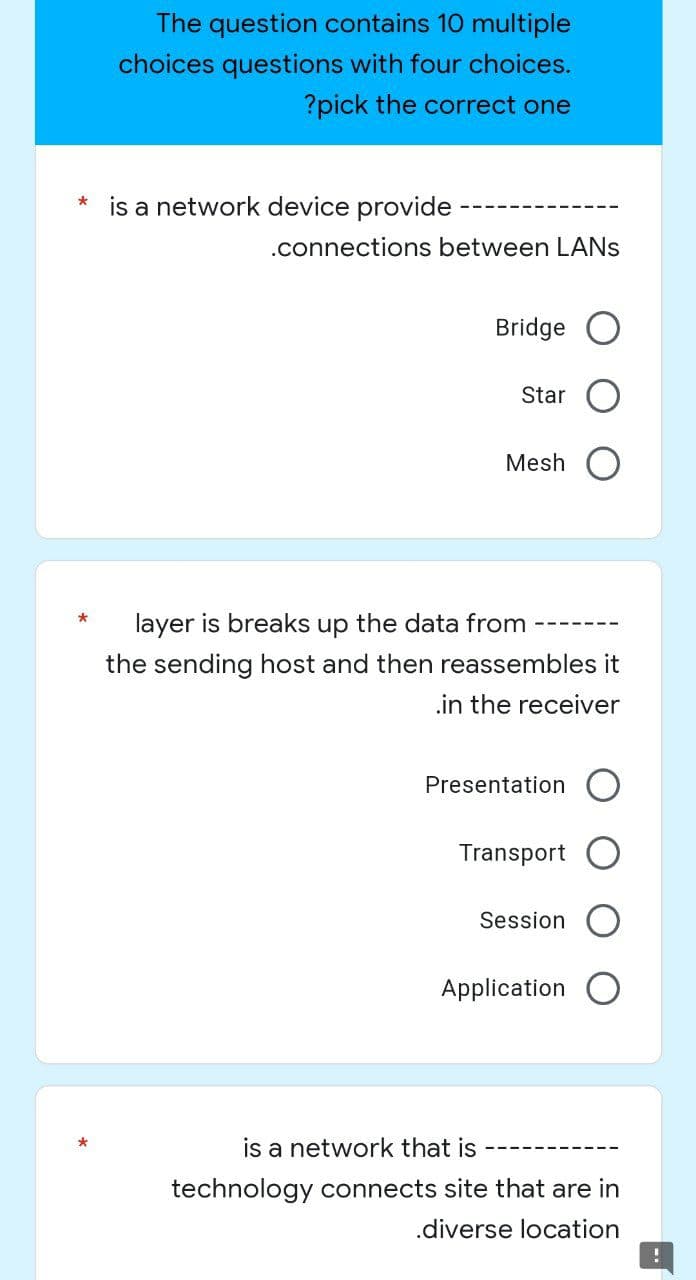 The question contains 10 multiple
choices questions with four choices.
?pick the correct one
*
is a network device provide
.connections between LANS
Bridge
Star
Mesh O
*
layer is breaks up the data from
the sending host and then reassembles it
.in the receiver
Presentation O
Transport
Session
Application O
*
is a network that is
technology connects site that are in
.diverse location
!