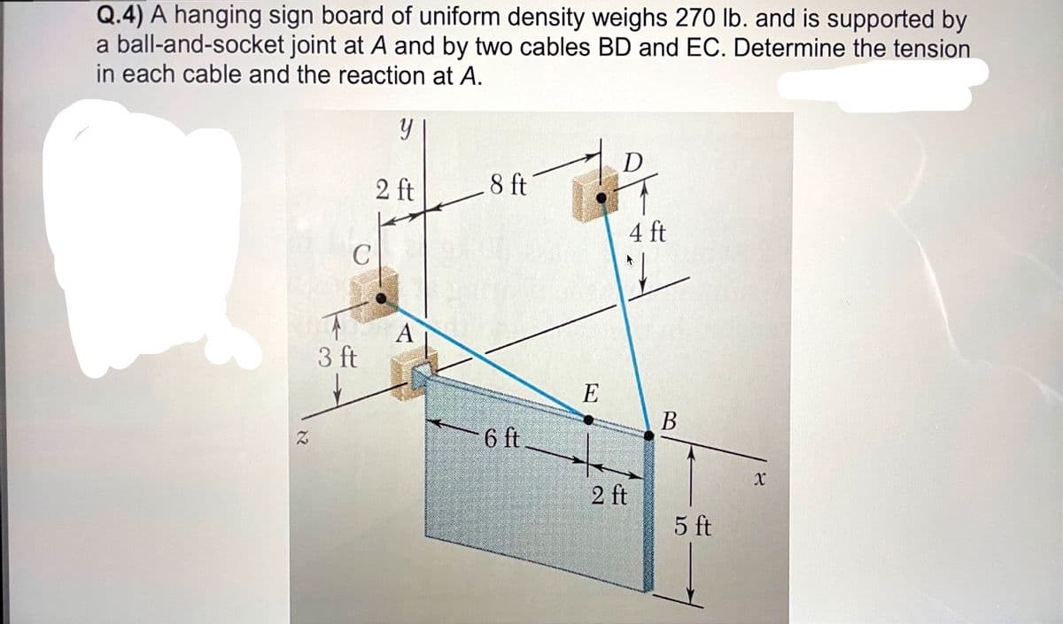 Q.4) A hanging sign board of uniform density weighs 270 lb. and is supported by
a ball-and-socket joint at A and by two cables BD and EC. Determine the tension
in each cable and the reaction at A.
D
2 ft
8 ft
4 ft
3 ft
E
В
6 ft
2 ft
5 ft
