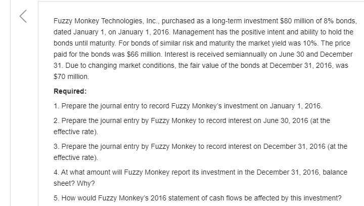 Fuzzy Monkey Technologies, Inc., purchased as a long-term investment $80 million of 8% bonds,
dated January 1, on January 1, 2016. Management has the positive intent and ability to hold the
bonds until maturity. For bonds of similar risk and maturity the market yield was 10%. The price
paid for the bonds was $66 million. Interest is received semiannually on June 30 and December
31. Due to changing market conditions, the fair value of the bonds at December 31, 2016, was
$70 million.
Required:
1. Prepare the journal entry to record Fuzzy Monkey's investment on January 1, 2016.
2. Prepare the journal entry by Fuzzy Monkey to record interest on June 30, 2016 (at the
effective rate).
3. Prepare the journal entry by Fuzzy Monkey to record interest on December 31, 2016 (at the
effective rate).
4. At what amount will Fuzzy Monkey report its investment in the December 31, 2016, balance
sheet? Why?
5. How would Fuzzy Monkey's 2016 statement of cash flows be affected by this investment?
