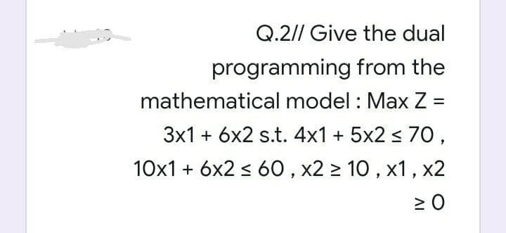 Q.2// Give the dual
programming from the
mathematical model : Max Z =
3x1 + 6x2 s.t. 4x1 + 5x2 s 7O,
10x1 + 6x2 s 60, x2 2 10 , x1, x2
AI
