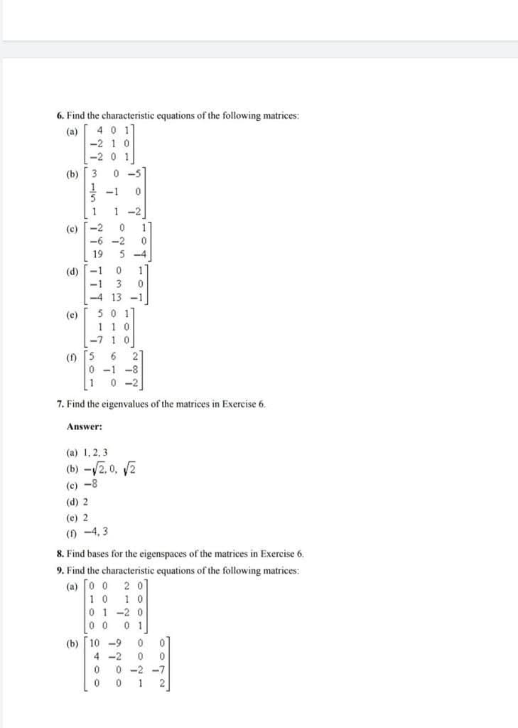 6. Find the characteristic equations of the following matrices:
(a) 4 0 1
-2 1 0
-2 0 1
(b)
3
0 -5
* -1
1
1 -2
(c) -2
-6 -2
1
19
5 -4
(d) -1
-1
3
-4 13 -1
50 1
1 1 0
-7 1 0
(e)
(f) 5
6
2
0 -1 -8
1
0 -2
7. Find the eigenvalues of the matrices in Exercise 6.
Answer:
(a) 1, 2, 3
(b) -/2. 0, 2
(c) -8
(d) 2
(e) 2
(1) -4, 3
8. Find bases for the eigenspaces of the matrices in Exercise 6.
9. Find the characteristic equations of the following matrices:
(a) 0 0
2 0
1 0
1 0
0 1 -2 0
0 0
0 1
(b)
10 -9
4 -2
0 -2 -7
1
