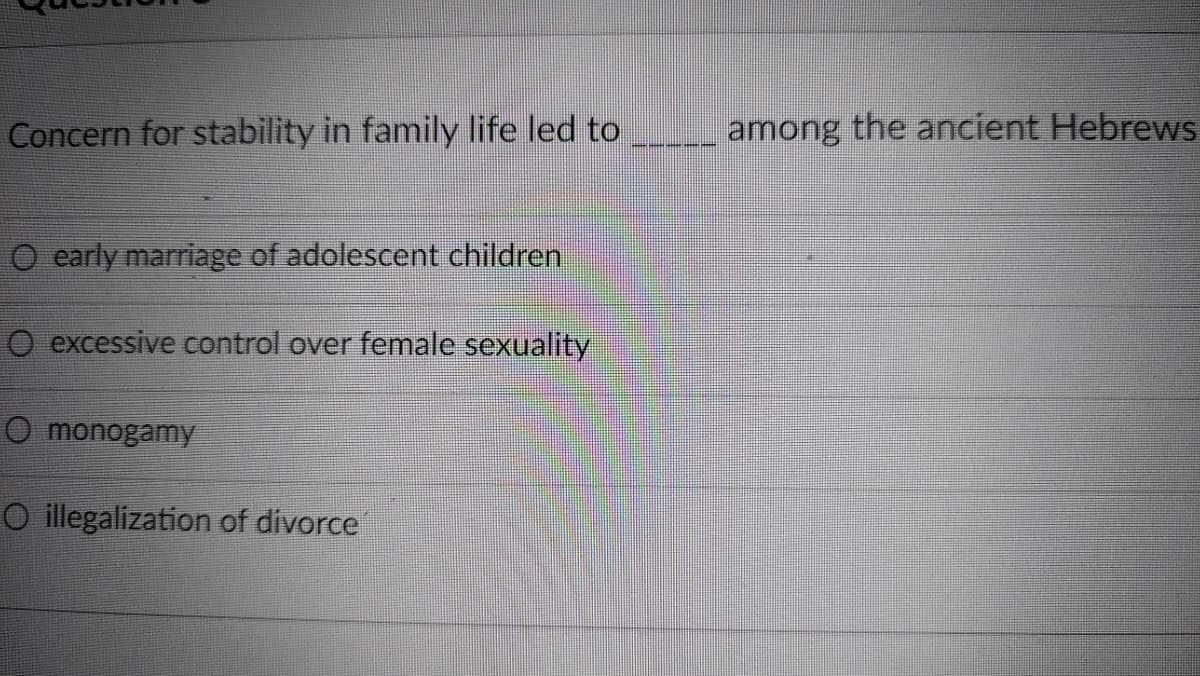 Concern for stability in family life led to
among the ancient Hebrews
O early marriage of adolescent children
O excessive control over female sexuality
O monogamyY
O illegalization of divorce
