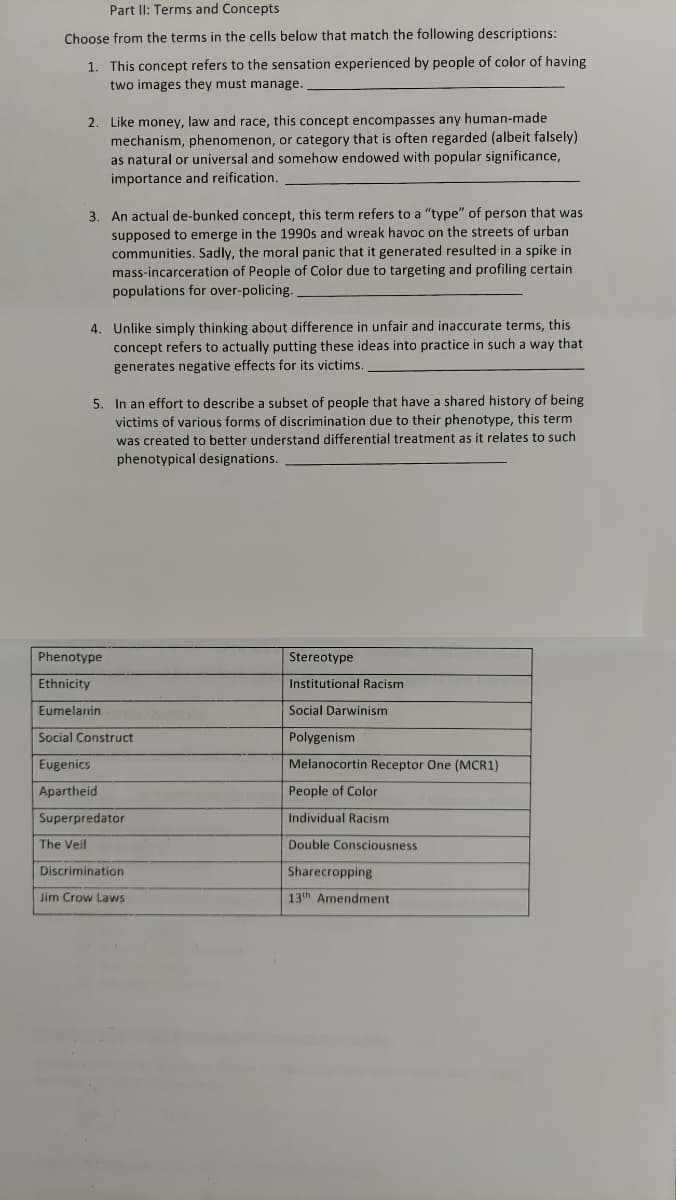 Part II: Terms and Concepts
Choose from the terms in the cells below that match the following descriptions:
1. This concept refers to the sensation experienced by people of color of having
two images they must manage.
2. Like money, law and race, this concept encompasses any human-made
mechanism, phenomenon, or category that is often regarded (albeit falsely)
as natural or universal and somehow endowed with popular significance,
importance and reifiçation,
3. An actual de-bunked concept, this term refers to a "type" of person that was
supposed to emerge in the 1990s and wreak havoc on the streets of urban
communities. Sadly, the moral panic that it generated resulted in a spike in
mass-incarceration of People of Color due to targeting and profiling certain
populations for over-policing.
4. Unlike simply thinking about difference in unfair and inaccurate terms, this
concept refers to actually putting these ideas into practice in such a way that
generates negative effects for its victims.
5. In an effort to describe a subset of people that have a shared history of being
victims of various forms of discrimination due to their phenotype, this term
was created to better understand differential treatment as it relates to such
phenotypical designations.
Phenotype
Stereotype
Ethnicity
Institutional Racism
Eumelanin
Social Darwinism
Social Construct
Polygenism
Eugenics
Melanocortin Receptor One (MCR1)
Apartheid
People of Color
Superpredator
Individual Racism
The Veil
Double Consciousness
Discrimination
Sharecropping
Jim Crow Laws
13th Armendment
