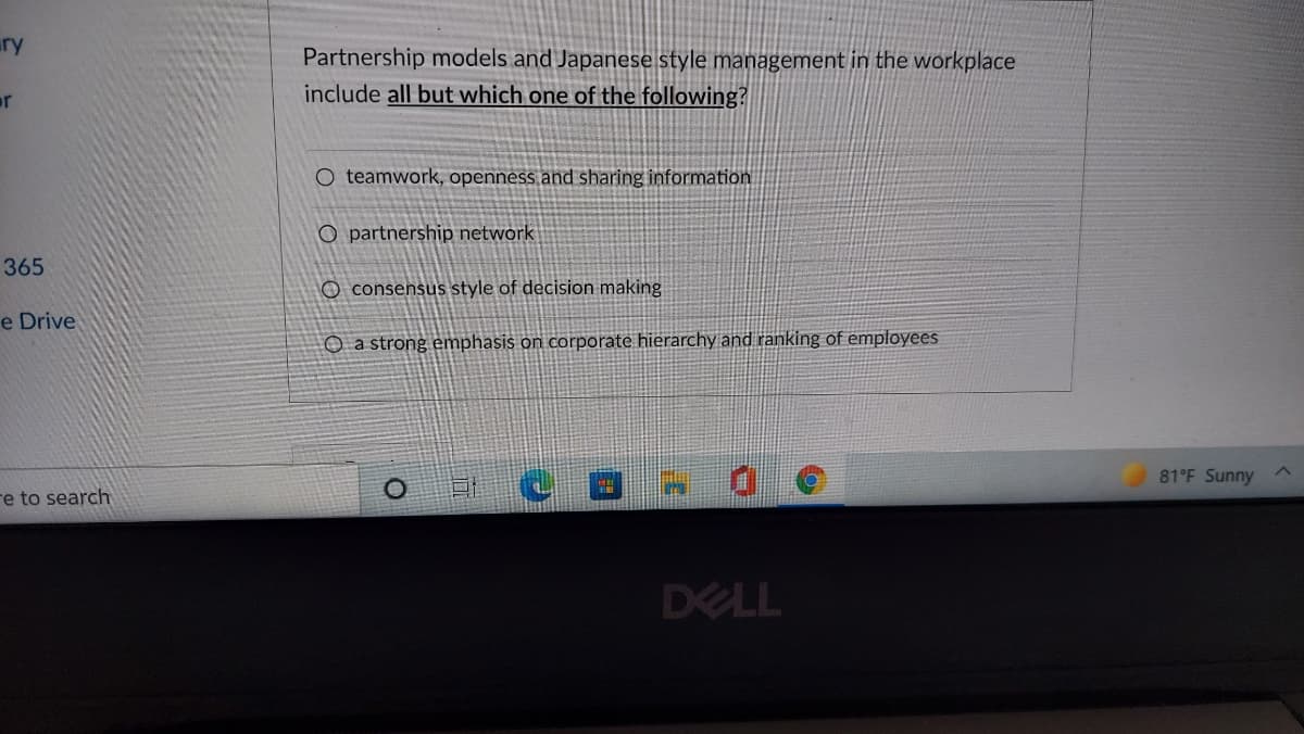 ury
Partnership models and Japanese style management in the workplace
include all but which one of the following?
or
O teamwork, openness and sharing information
O partnership network
365
O consensus style of decision making
e Drive
O a strong emphasis on corporate hierarchy and ranking of employees
81°F Sunny ^
re to search
DELL
