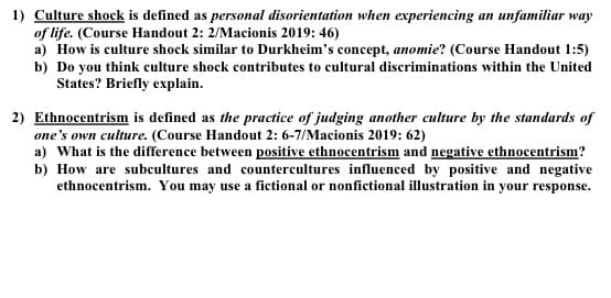1) Culture shock is defined as personal disorientation when experiencing an unfamiliar way
of life. (Course Handout 2: 2/Macionis 2019: 46)
a) How is culture shock similar to Durkheim's concept, anomie? (Course Handout 1:5)
b) Do you think culture shock contributes to cultural discriminations within the United
States? Briefly explain.
2) Ethnocentrism is defined as the practice of judging another culture by the standards of
one's own culture. (Course Handout 2: 6-7/Macionis 2019: 62)
a) What is the difference between positive ethnocentrism and negative ethnocentrism?
b) How are subcultures and countercultures influenced by positive and negative
ethnocentrism. You may use a fictional or nonfictional illustration in your response.
