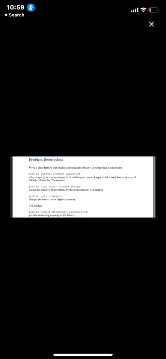 10:59
1 Search
Problem Description:
Write a class Battery that models a rechargeable battery. A battery has a constructor
public Battery (double capacity)
where capacity is a value measured in milliampere hours. A typical AA battery has a capacity of
2000 to 3000 mAh. The method
public void drain (double amount)
drains the capacity of the battery by the given amount. The method
public void charge ()
charges the battery to its original capacity.
The method
public double getRemainingCapacity ()
gets the remaining capacity of the battery
