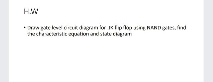 H.W
• Draw gate level circuit diagram for JK flip flop using NAND gates, find
the characteristic equation and state diagram

