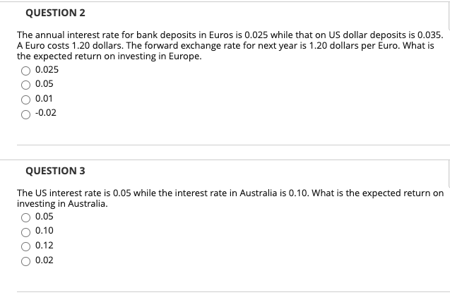 QUESTION 2
The annual interest rate for bank deposits in Euros is 0.025 while that on US dollar deposits is 0.035.
A Euro costs 1.20 dollars. The forward exchange rate for next year is 1.20 dollars per Euro. What is
the expected return on investing in Europe.
0.025
0.05
0.01
-0.02
QUESTION 3
The US interest rate is 0.05 while the interest rate in Australia is 0.10. What is the expected return on
investing in Australia.
0.05
0.10
0.12
0.02
