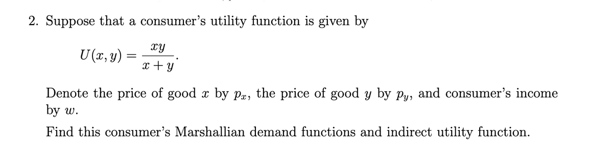 2. Suppose that a consumer's utility function is given by
xy
U (x, y) =
x + y
Denote the price of good x by pæ, the price of good y by Py, and consumer's income
by w.
Find this consumer's Marshallian demand functions and indirect utility function.
