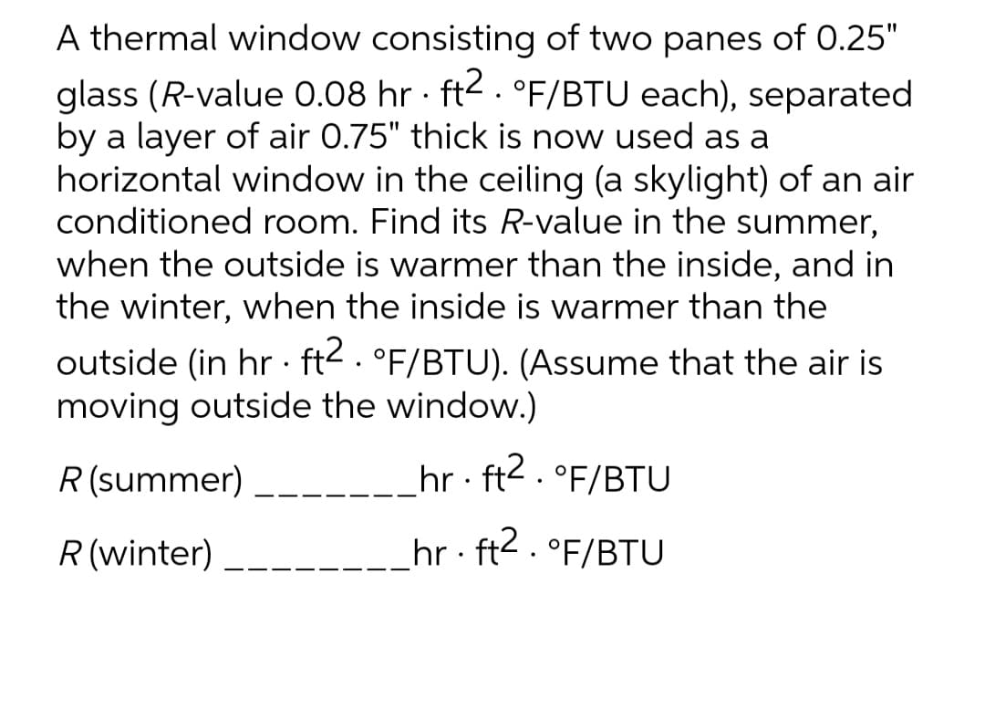 A thermal window consisting of two panes of 0.25"
glass (R-value 0.08 hr · ft2. °F/BTU each), separated
by a layer of air 0.75" thick is now used as a
horizontal window in the ceiling (a skylight) of an air
conditioned room. Find its R-value in the summer,
when the outside is warmer than the inside, and in
the winter, when the inside is warmer than the
outside (in hr . ft2. °F/BTU). (Assume that the air is
moving outside the window.)
R (summer)
hr · ft2. °F/BTU
R (winter)
hr : ft2 . °F/BTU
