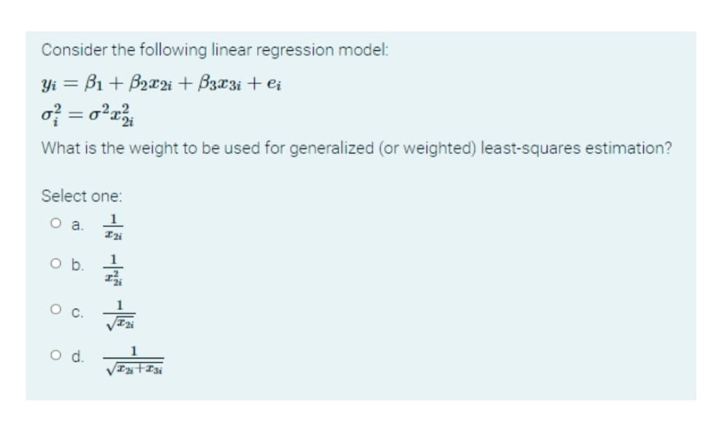 Consider the following linear regression model:
Yi = B1 + B2x2i + B3x3i + ei
of = o²r
What is the weight to be used for generalized (or weighted) least-squares estimation?
Select one:
1
1
Ob.
1
Oc.
1
od.
