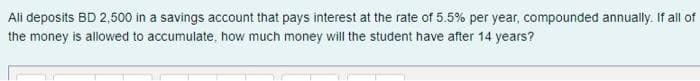 Ali deposits BD 2,500 in a savings account that pays interest at the rate of 5.5% per year, compounded annually. If all of
the money is allowed to accumulate, how much money will the student have after 14 years?
