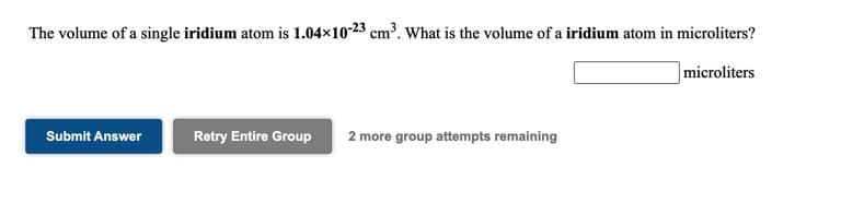 The volume of a single iridium atom is 1.04×10-23 cm³. What is the volume of a iridium atom in microliters?
microliters
Submit Answer
Retry Entire Group
2 more group attempts remaining
