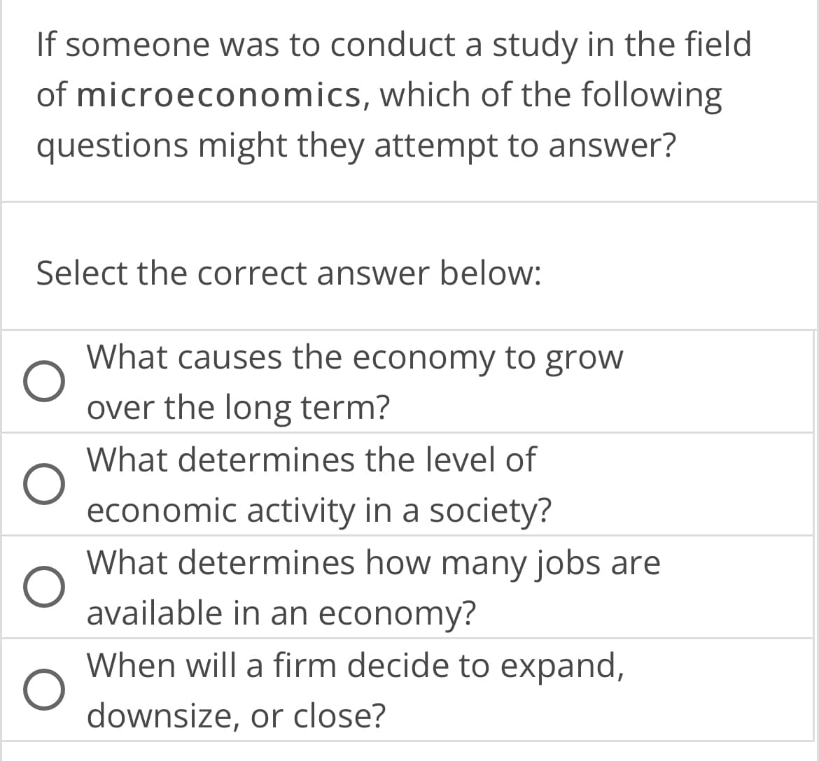 If someone was to conduct a study in the field
of microeconomics, which of the following
questions might they attempt to answer?
Select the correct answer below:
O
What causes the economy to grow
over the long term?
What determines the level of
economic activity in a society?
What determines how many jobs are
available in an economy?
When will a firm decide to expand,
downsize, or close?