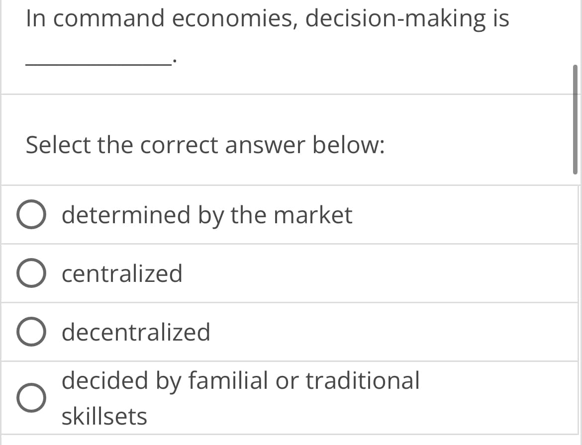 In command economies, decision-making is
Select the correct answer below:
O
determined by the market
centralized
decentralized
decided by familial or traditional
skillsets