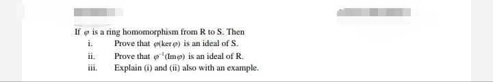 If ø is a ring homomorphism from R to S. Then
Prove that (ker o) is an ideal of S.
i.
Prove that o(Imø) is an ideal of R.
Explain (i) and (ii) also with an example.
ii.
iii.
