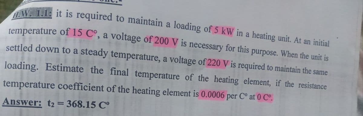 HW. 1.1: it is required to maintain a loading of 5 kW in a heating unit. At an initial
temperature of 15 Cº, a voltage of 200 V is necessary for this purpose. When the unit is
settled down to a steady temperature, a voltage of 220 V is required to maintain the same
loading. Estimate the final temperature of the heating element, if the resistance
temperature coefficient of the heating element is 0.0006 per C° at 0 C°.
Answer: t2 = 368.15 C°
