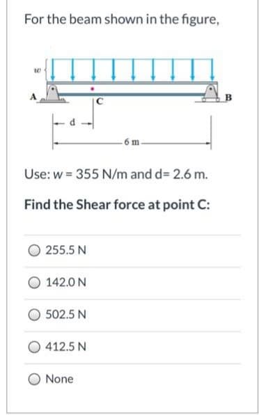 For the beam shown in the figure,
-6 m.
Use: w = 355 N/m and d= 2.6 m.
Find the Shear force at point C:
255.5 N
142.0 N
502.5 N
412.5 N
None
