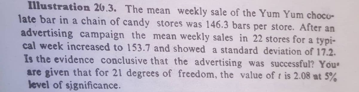 Illustration 20.3. The mean weekly sale of the Yum Yum choco-
late bar in a chain of candy stores was 146.3 bars per store. After an
advertising campaign the mean weekly sales in 22 stores for a typi-
cal week increased to 153.7 and showed a standard deviation of 17.2.
Is the evidence conclusive that the advertising was successful? You
are given that for 21 degrees of freedom, the value of t is 2.08 at 5%
level of significance.
