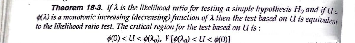 Theorem 18-3. If A is the likelihood tatio for testing a simple hypothesis Ho and if U =
O(2) is a monotonic increasing (decreasing) function of 1 then the test based on U is equivalent
to the likelihood ratio test. The critical region for the test based on U is :
$(0) < U < ¢(^o), F [ø(^o) < U < ø(0)]
