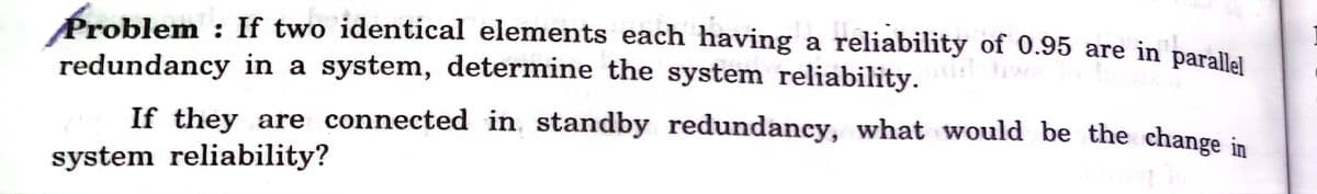 Problem : If two identical elements each having a reliability of 0.95 are in parallal
redundancy in a system, determine the system reliability. w
If they are connected in standby redundancy, what would be the change in
system reliability?
