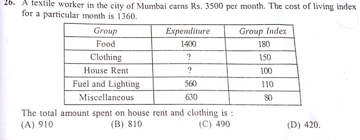 26. A textile worker in the city of Mumbai earns Rs. 3500 per month. The cost of living index
for a particular month is 1360.
Group
Expenditure
Group Index
Food
1400
180
Clothing
150
House Rent
100
Fuel and Lighting
560
110
Miscellaneous
630
80
The total amount spent on house rent and clothing is :
(В) 810
(A) 910
(С) 490
(D) 420.
