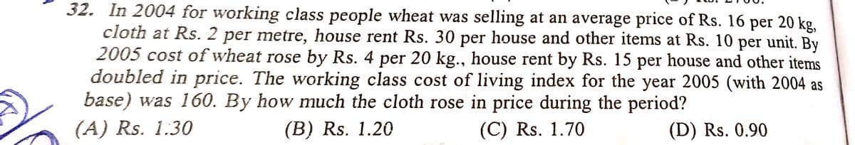 32. In 2004 for working class people wheat was selling at an average price of Rs. 16 per 20 kg,
cloth at Rs. 2 per metre, house rent Rs. 30 per house and other items at Rs. 10 per unit. By
2005 cost of wheat rose by Rs. 4 per 20 kg., house rent by Rs. 15 per house and other items
doubled in price. The working class cost of living index for the year 2005 (with 2004 as
base) was 160. By how much the cloth rose in price during the period?
(А) Rs. 1.30
(B) Rs. 1.20
(C) Rs. 1.70
(D) Rs. 0.90
