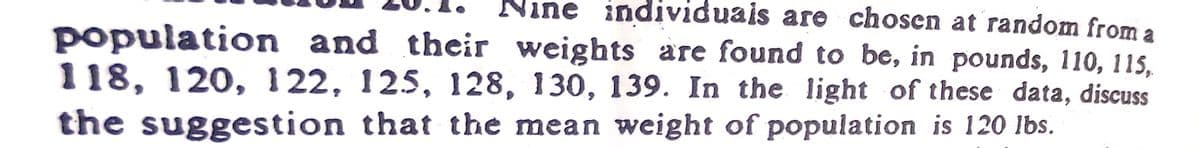 Nine individuais are chosen at random from a
population and their weights are found to be, in pounds, 110, 115,
118, 120, 122, 125, 128, 130, 139. In the light of these data, discuss
the suggestion that the mean weight of population is 120 lbs.
