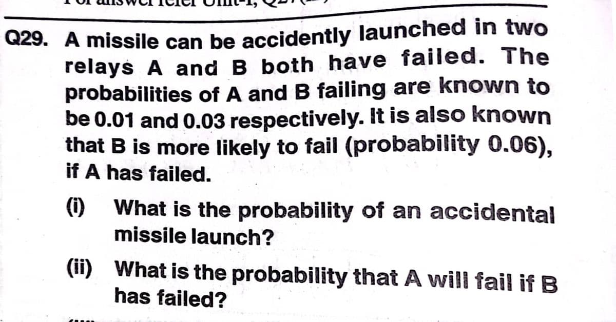 Q29. A missile can be accidently launched in two
relays A and B both have failed. The
probabilities of A and B failing are known to
be 0.01 and 0.03 respectively. It is also known
that B is more likely to fail (probability 0.06),
if A has failed.
(1)
What is the probability of an accidental
missile launch?
(ii) What is the probability that A will fail if B
has failed?

