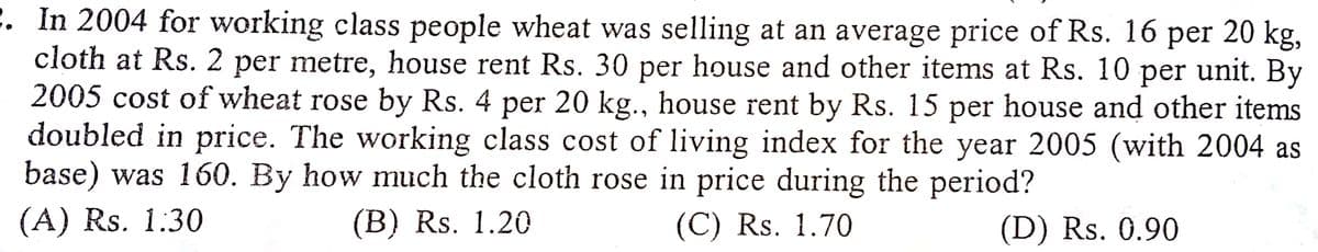 2. In 2004 for working class people wheat was selling at an average price of Rs. 16
cloth at Rs. 2 per metre, house rent Rs. 30 per house and other items at Rs. 10 per unit. By
2005 cost of wheat rose by Rs. 4 per 20 kg., house rent by Rs. 15 per house and other items
doubled in price. The working class cost of living index for the year 2005 (with 2004 as
base) was 160. By how much the cloth rose in price during the period?
(А) Rs. 1.30
per
20 kg,
(В) Rs. 1.20
(C) Rs. 1.70
(D) Rs. 0.90
