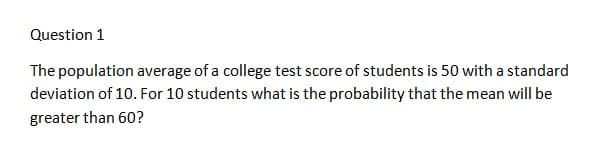 Question 1
The population average of a college test score of students is 50 with a standard
deviation of 10. For 10 students what is the probability that the mean will be
greater than 60?

