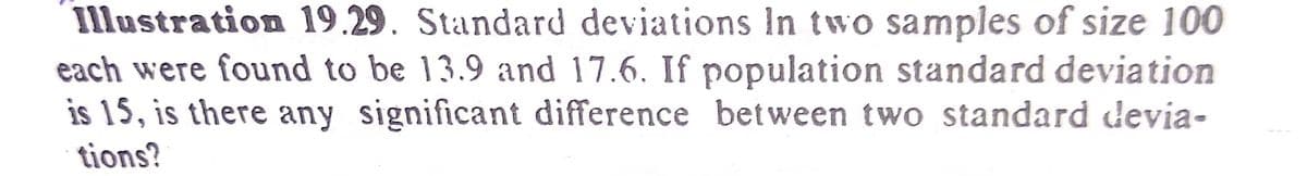 Illustration 19.29. Standard deviations In two samples of size 100
each were found to be 13.9 and 17.6. If population standard deviation
is 15, is there any significant difference between two standard devia-
tions?
