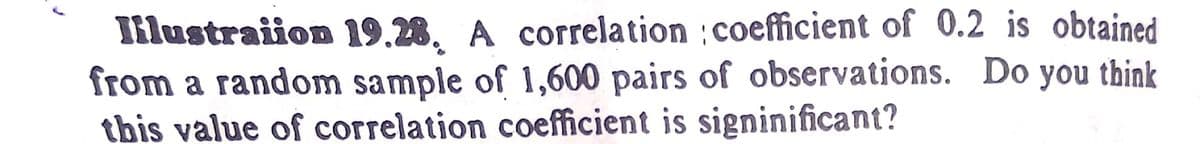 Iilustraiion 19.28, A correlation :coefficient of 0.2 is obtained
from a random sample of 1,600 pairs of observations. Do you think
this value of correlation coefficient is signinificant?
