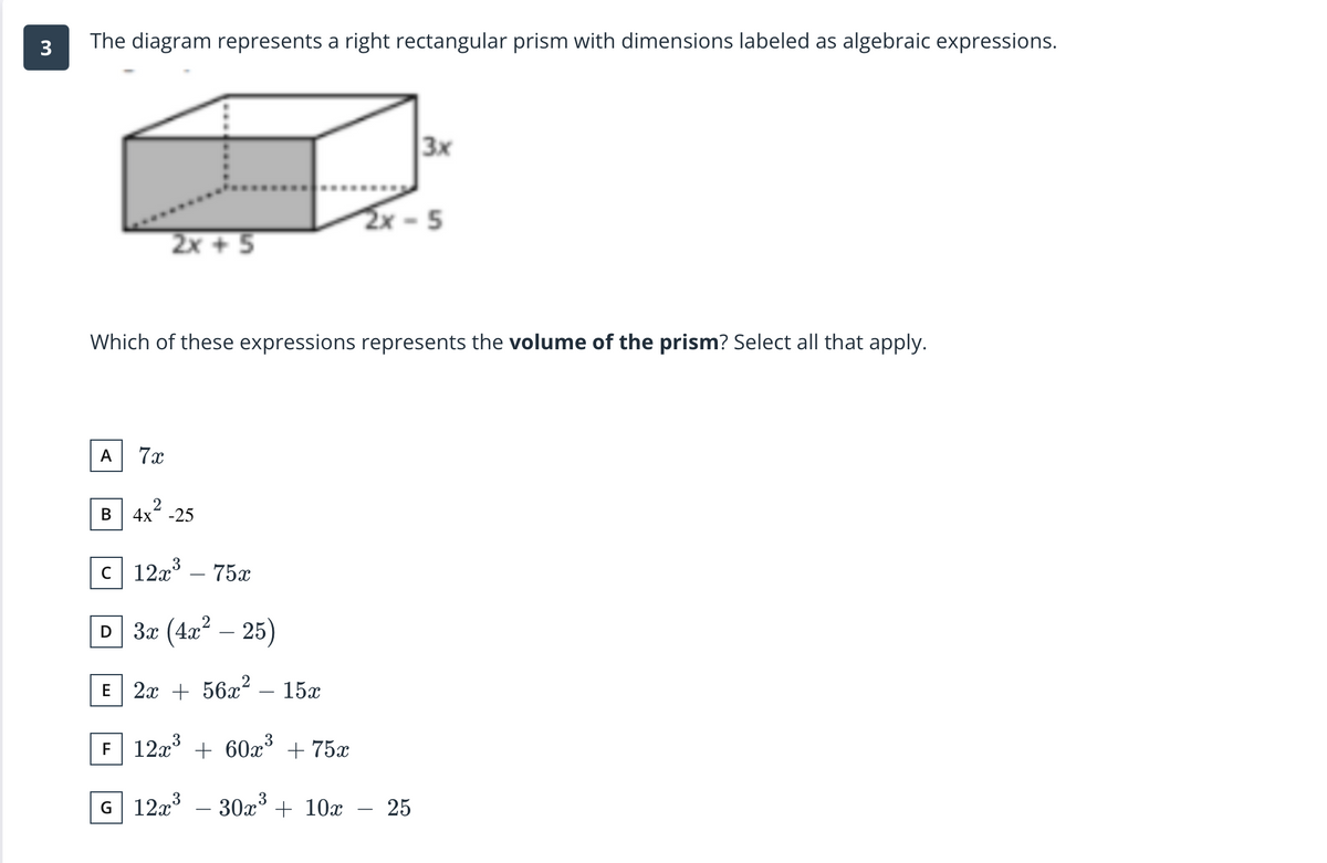 The diagram represents a right rectangular prism with dimensions labeled as algebraic expressions.
3x
2x -5
2x + 5
Which of these expressions represents the volume of the prism? Select all that apply.
A
7x
В
-25
c 12x° – 75x
3
D За (4л — 25)
-
2а + 5622
15x
E
-
3
F 12x° + 60x° + 75x
G 12x – 30x° + 10x
25
-
