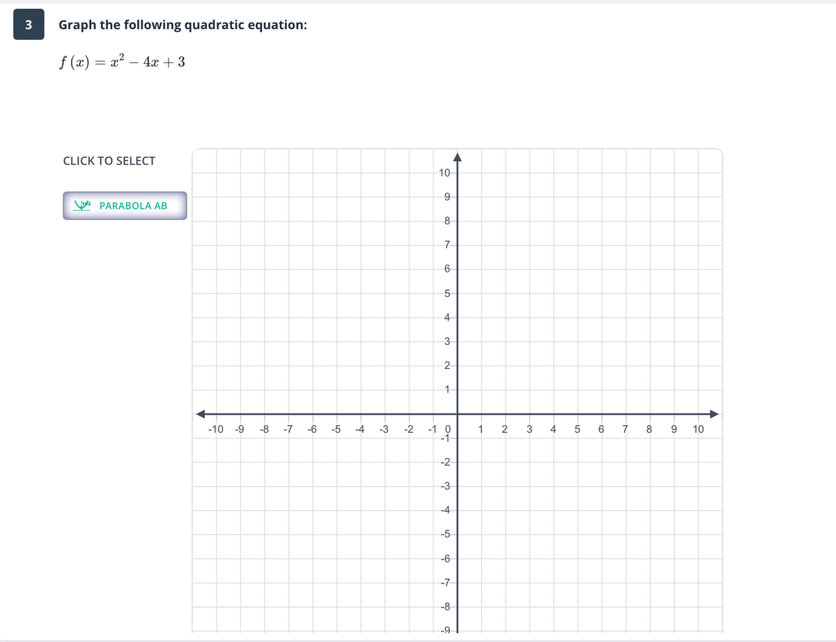 3
Graph the following quadratic equation:
ƒ (x) = x² − 4x + 3
CLICK TO SELECT
PARABOLA AB
-10 -9
-8
-7
-6
-5
-4
-3
-2
10
9
8
7
6
5
4
3
2
1
-1 0
-1-
-2
-3-
-4
-5
-6
-7
-8
-91
1
2
3
4
5
6
7
8
9
10