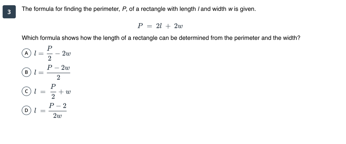 The formula for finding the perimeter, P, of a rectangle with length / and width w is given.
3
P =
21 + 2w
Which formula shows how the length of a rectangle can be determined from the perimeter and the width?
2w
2
A
Р- 2w
В
2
C) l =
+ w
Р -2
2w
