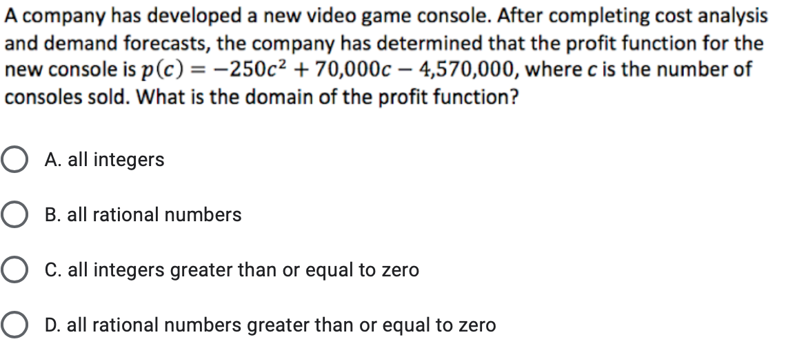 A company has developed a new video game console. After completing cost analysis
and demand forecasts, the company has determined that the profit function for the
new console is p(c) = -250c² + 70,000c – 4,570,000, where c is the number of
consoles sold. What is the domain of the profit function?
O A. all integers
O B. all rational numbers
O C. all integers greater than or equal to zero
O D. all rational numbers greater than or equal to zero
