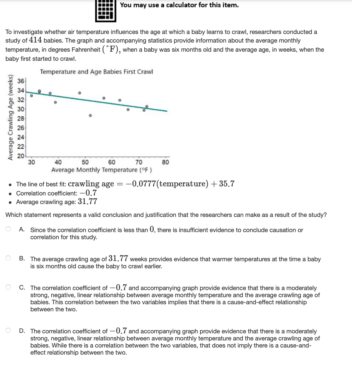 You may use a calculator for this item.
To investigate whether air temperature influences the age at which a baby learns to crawl, researchers conducted a
study of 414 babies. The graph and accompanying statistics provide information about the average monthly
temperature, in degrees Fahrenheit (F), when a baby was six months old and the average age, in weeks, when the
baby first started to crawl.
Temperature and Age Babies First Crawl
36
34
32
30
28
24
22
20
30
40
50
60
70
80
Average Monthly Temperature (OF)
• The line of best fit: crawling age =-0.0777(temperature) + 35.7
• Correlation coefficient: –0.7
• Average crawling age: 31.77
Which statement represents a valid conclusion and justification that the researchers can make as a result of the study?
A. Since the correlation coefficient is less than 0, there is insufficient evidence to conclude causation or
correlation for this study.
B. The average crawling age of 31.77 weeks provides evidence that warmer temperatures at the time a baby
is six months old cause the baby to crawl earlier.
C. The correlation coefficient of -0.7 and accompanying graph provide evidence that there is a moderately
strong, negative, linear relationship between average monthly temperature and the average crawling age of
babies. This correlation between the two variables implies that there is a cause-and-effect relationship
between the two.
D. The correlation coefficient of -0.7 and accompanying graph provide evidence that there is a moderately
strong, negative, linear relationship between average monthly temperature and the average crawling age of
babies. While there is a correlation between the two variables, that does not imply there is a cause-and-
effect relationship between the two.
Average Crawling Age (weeks)
