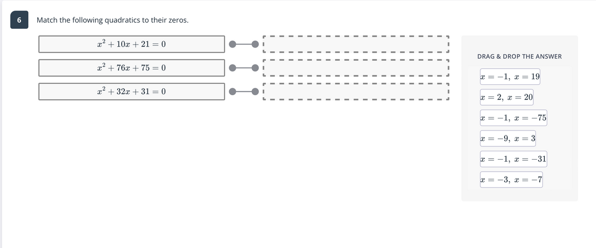 6
Match the following quadratics to their zeros.
x² + 10x + 21 = 0
2
x² + 76x + 75 = 0
x² + 32x +31 = 0
II
II
II
DRAG & DROP THE ANSWER
x =
−1, x =
= 19
X
= 2, x = 20
x =
-1, x =
x =
X =
X =
-
= -75
-9, x = 3
-1, x = -31
-3, x = -7