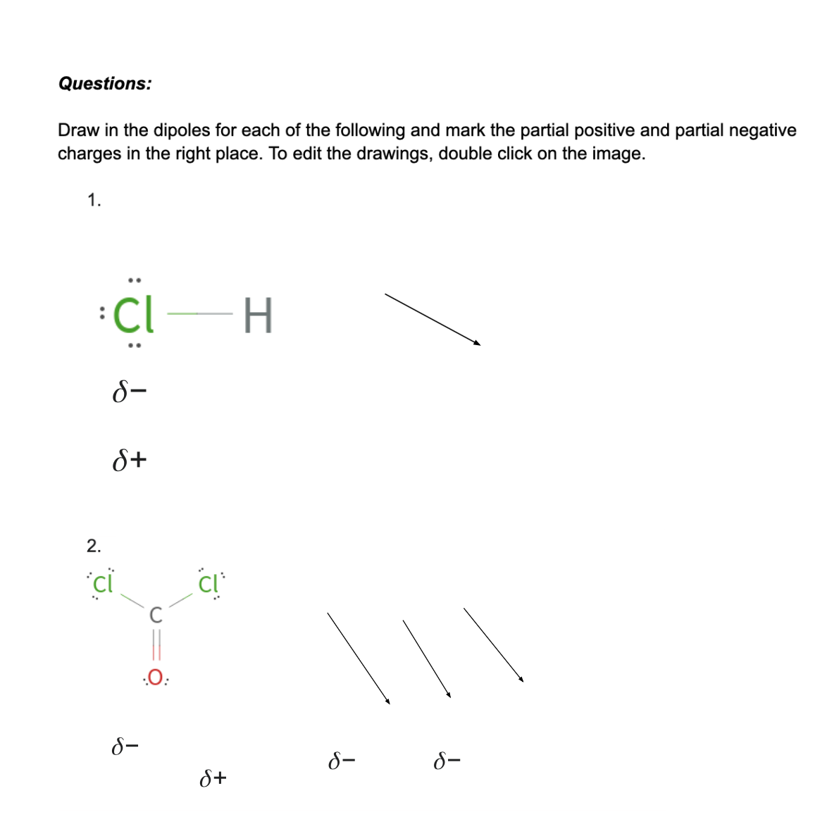 Questions:
Draw in the dipoles for each of the following and mark the partial positive and partial negative
charges in the right place. To edit the drawings, double click on the image.
1.
CI-H
8-
S+
2.
*ci
8-
.O:
S+
a
S-