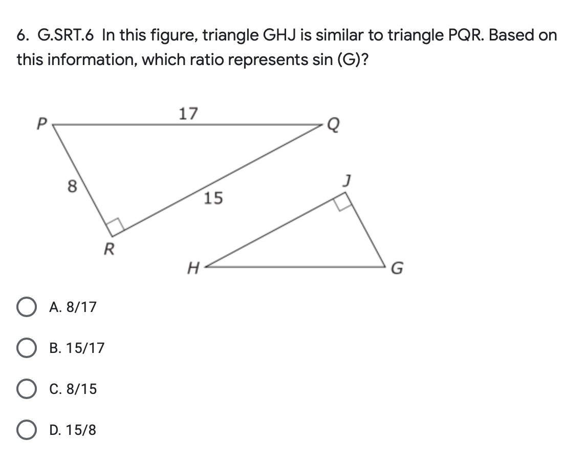 6. G.SRT.6 In this figure, triangle GHJ is similar to triangle PQR. Based on
this information, which ratio represents sin (G)?
P
8
O A. 8/17
B. 15/17
C. 8/15
R
OD. 15/8
17
H
15
Q
G