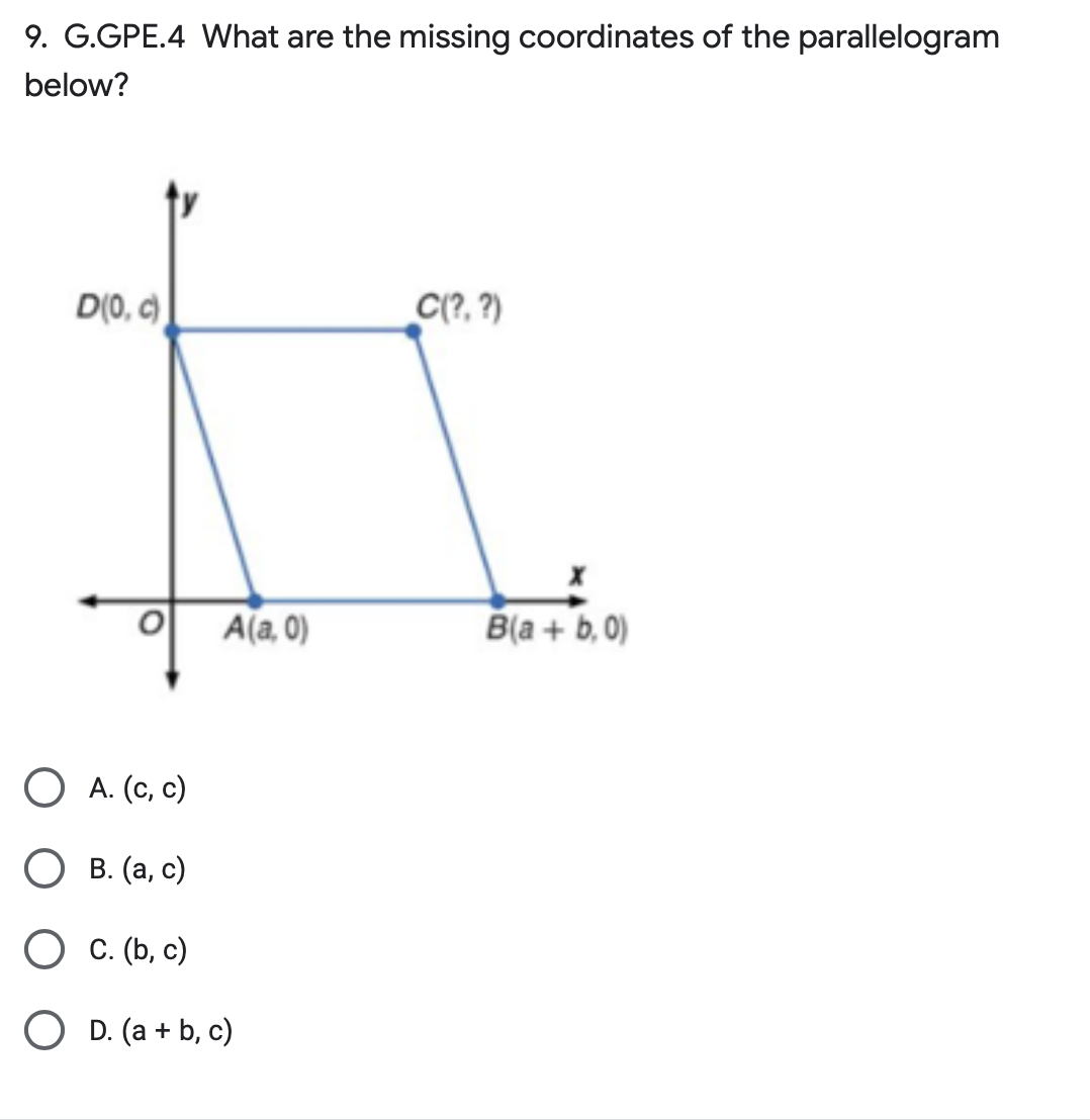 9. G.GPE.4 What are the missing coordinates of the parallelogram
below?
D(0, c)
O
A(a,0)
O A. (c, c)
B. (a, c)
O C. (b, c)
O D. (a + b, c)
C(?, ?)
B(a + b, 0)