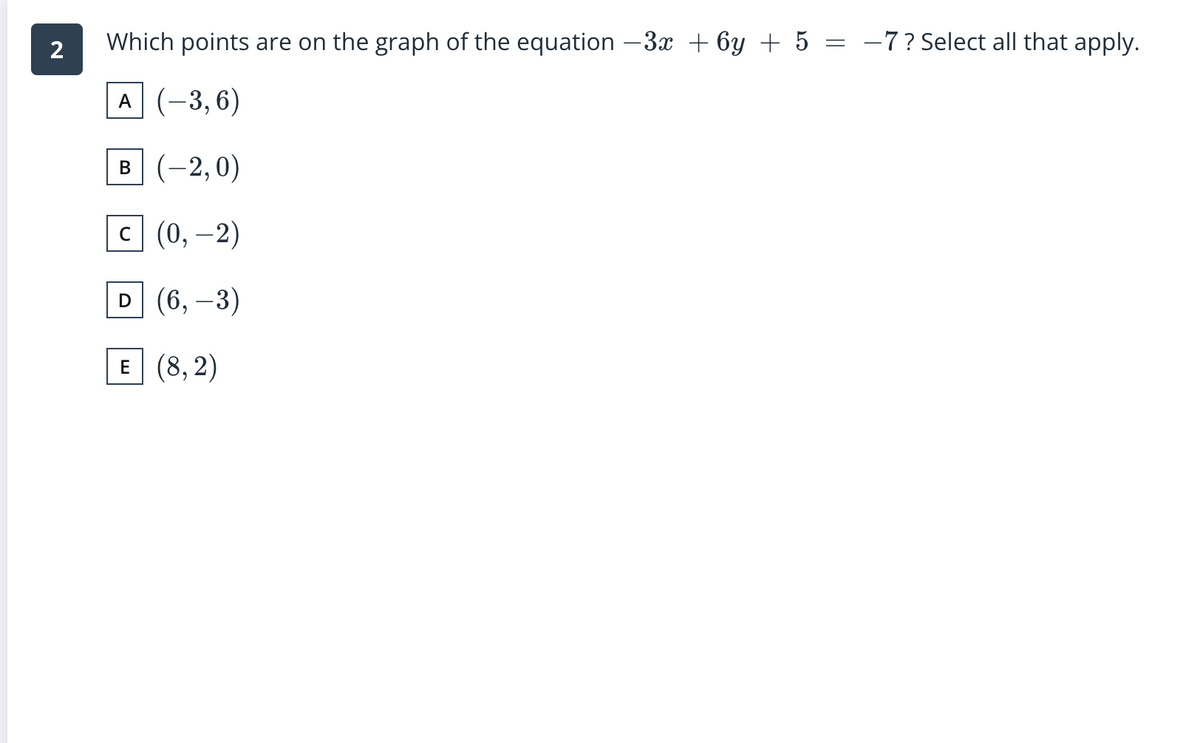 Which points are on the graph of the equation –3x + 6y + 5 = -7?Select all that apply.
A (-3, 6)
в (-2,0)
|
с| (0, —2)
D (6,-3)
E (8, 2)
