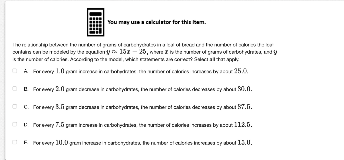 You may use a calculator for this item.
The relationship between the number of grams of carbohydrates in a loaf of bread and the number of calories the loaf
contains can be modeled by the equation y - 15x – 25, where x is the number of grams of carbohydrates, and y
is the number of calories. According to the model, which statements are correct? Select all that apply.
A. For every 1.0 gram increase in carbohydrates, the number of calories increases by about 25.0.
В.
For every 2.0 gram decrease in carbohydrates, the number of calories decreases by about 30.0.
C. For every 3.5 gram decrease in carbohydrates, the number of calories decreases by about 87.5.
D. For every 7.5 gram increase in carbohydrates, the number of calories increases by about 112.5.
Е.
For every 10.0 gram increase in carbohydrates, the number of calories increases by about 15.0.
