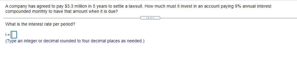 A company has agreed to pay $3.3 million in 5 years to settle a lawsuit. How much must
compounded monthly to have that amount when it is due?
invest in an account paying 9% annual interest
.....
What is the interest rate per period?
(Type an integer or decimal rounded to four decimal places as needed.)
